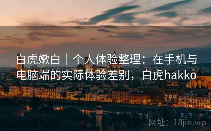 白虎嫩白｜个人体验整理：在手机与电脑端的实际体验差别，白虎hakko