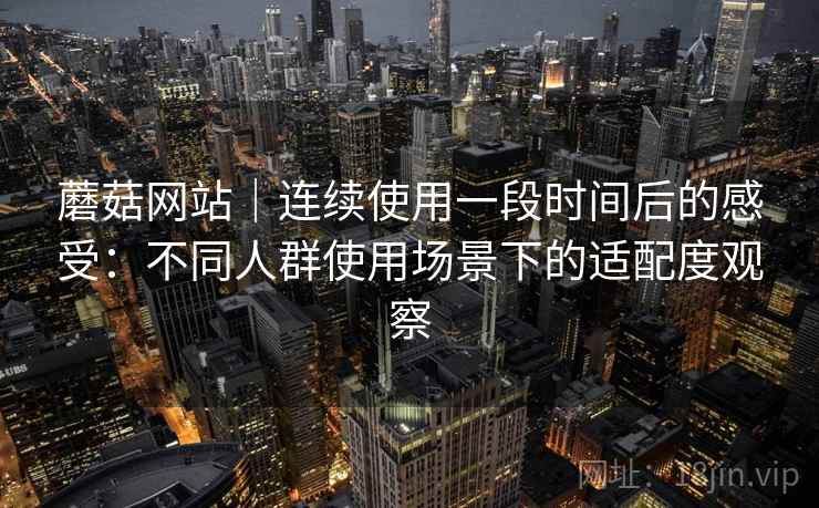蘑菇网站｜连续使用一段时间后的感受：不同人群使用场景下的适配度观察