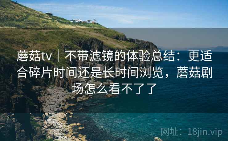 蘑菇tv｜不带滤镜的体验总结：更适合碎片时间还是长时间浏览，蘑菇剧场怎么看不了了