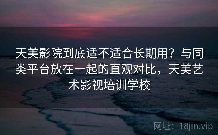 天美影院到底适不适合长期用？与同类平台放在一起的直观对比，天美艺术影视培训学校
