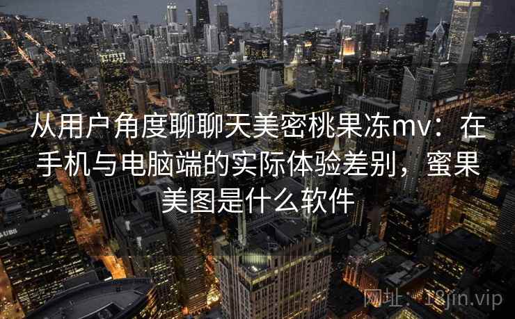 从用户角度聊聊天美密桃果冻mv：在手机与电脑端的实际体验差别，蜜果美图是什么软件