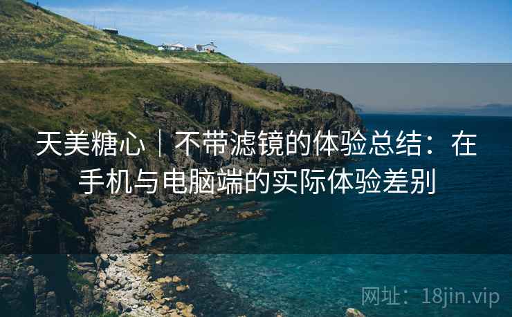 天美糖心|不带滤镜的体验总结:在手机与电脑端的实际体验差别 天美糖心|不带滤镜的体验总结:在手机与电脑端的实际体验差别