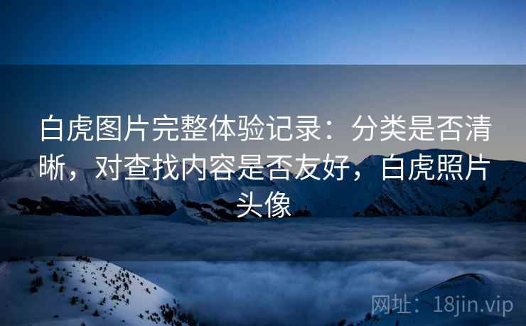 白虎图片完整体验记录：分类是否清晰，对查找内容是否友好，白虎照片头像