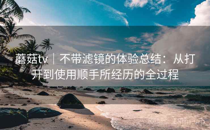 蘑菇tv|不带滤镜的体验总结:从打开到使用顺手所经历的全过程 蘑菇tv|不带滤镜的体验总结:从打开到使用顺手所经历的全过程