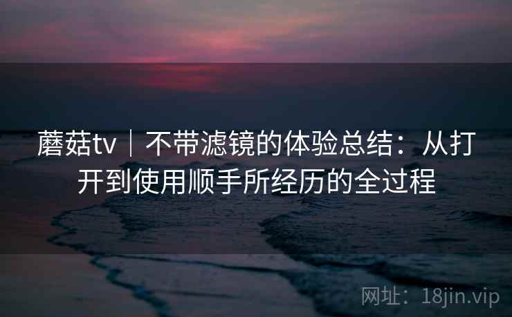 蘑菇tv|不带滤镜的体验总结:从打开到使用顺手所经历的全过程 蘑菇tv|不带滤镜的体验总结:从打开到使用顺手所经历的全过程