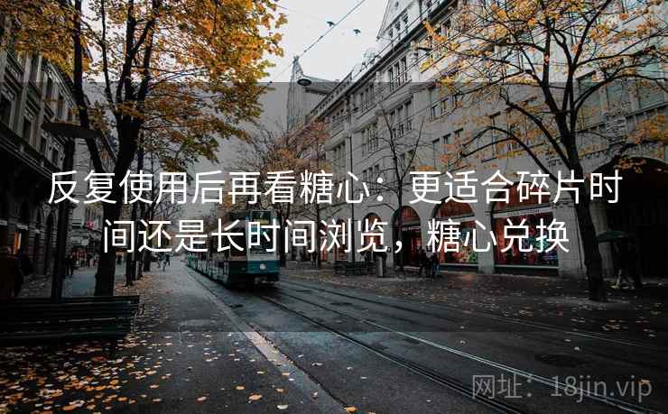 反复使用后再看糖心:更适合碎片时间还是长时间浏览,糖心兑换 反复使用后再看糖心:更适合碎片时间还是长时间浏览,糖心兑换