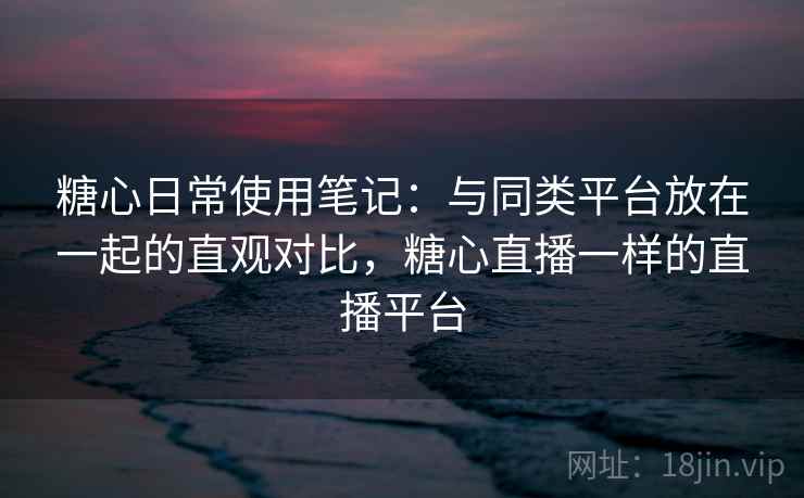 糖心日常使用笔记：与同类平台放在一起的直观对比，糖心直播一样的直播平台