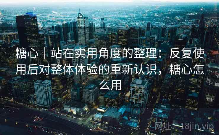 糖心｜站在实用角度的整理：反复使用后对整体体验的重新认识，糖心怎么用