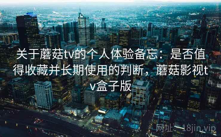 关于蘑菇tv的个人体验备忘：是否值得收藏并长期使用的判断，蘑菇影视tv盒子版