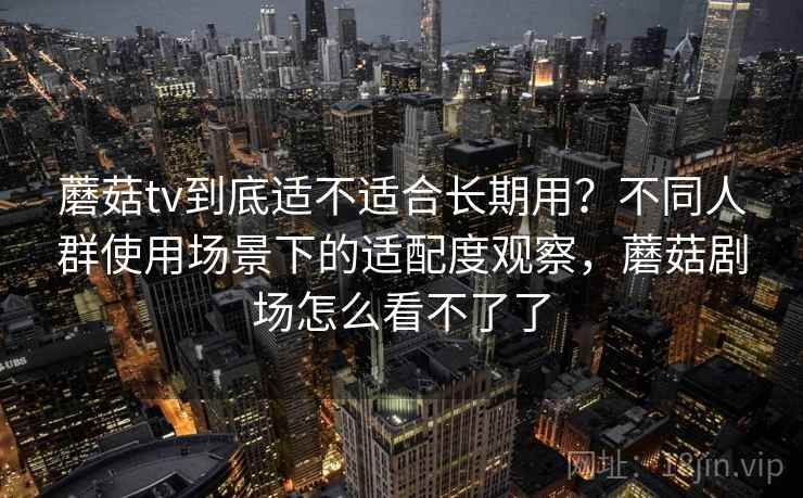 蘑菇tv到底适不适合长期用？不同人群使用场景下的适配度观察，蘑菇剧场怎么看不了了