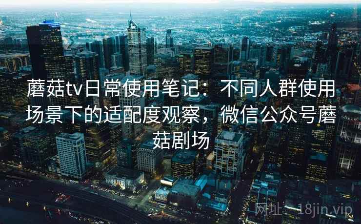 蘑菇tv日常使用笔记：不同人群使用场景下的适配度观察，微信公众号蘑菇剧场