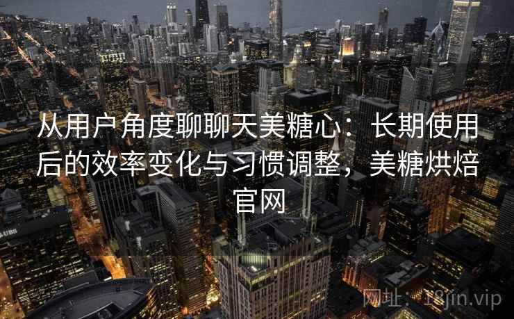从用户角度聊聊天美糖心：长期使用后的效率变化与习惯调整，美糖烘焙官网