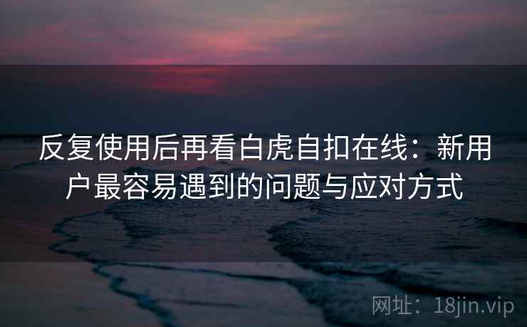反复使用后再看白虎自扣在线：新用户最容易遇到的问题与应对方式