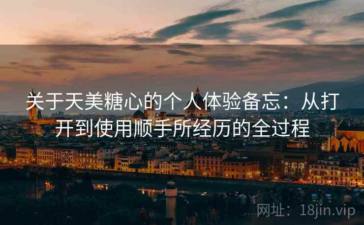 关于天美糖心的个人体验备忘：从打开到使用顺手所经历的全过程