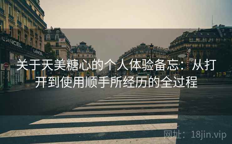 关于天美糖心的个人体验备忘：从打开到使用顺手所经历的全过程