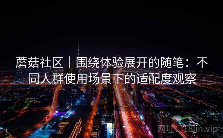 蘑菇社区|围绕体验展开的随笔:不同人群使用场景下的适配度观察 蘑菇社区|围绕体验展开的随笔:不同人群使用场景下的适配度观察