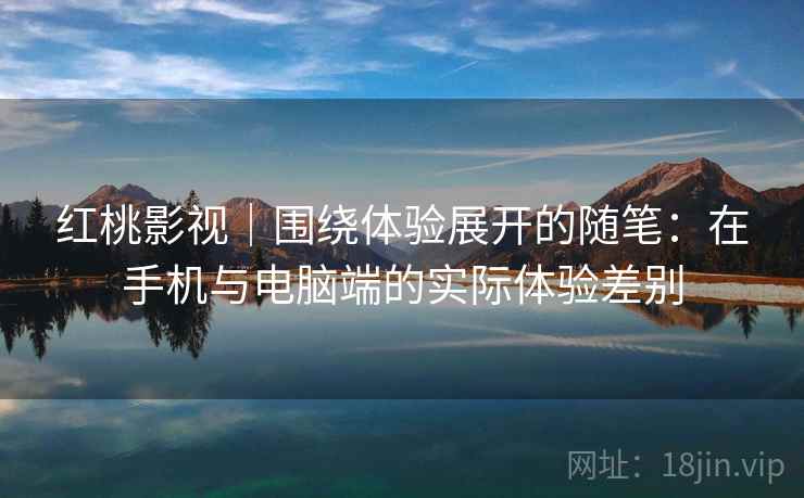 红桃影视｜围绕体验展开的随笔：在手机与电脑端的实际体验差别