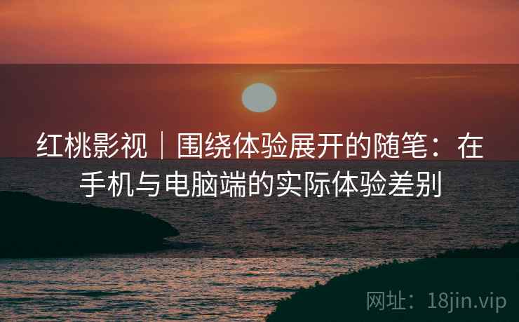 红桃影视|围绕体验展开的随笔:在手机与电脑端的实际体验差别 红桃影视|围绕体验展开的随笔:在手机与电脑端的实际体验差别