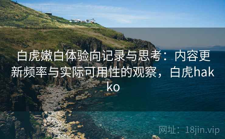 白虎嫩白体验向记录与思考:内容更新频率与实际可用性的观察,白虎hakko 白虎嫩白体验向记录与思考:内容更新频率与实际可用性的观察,白虎hakko