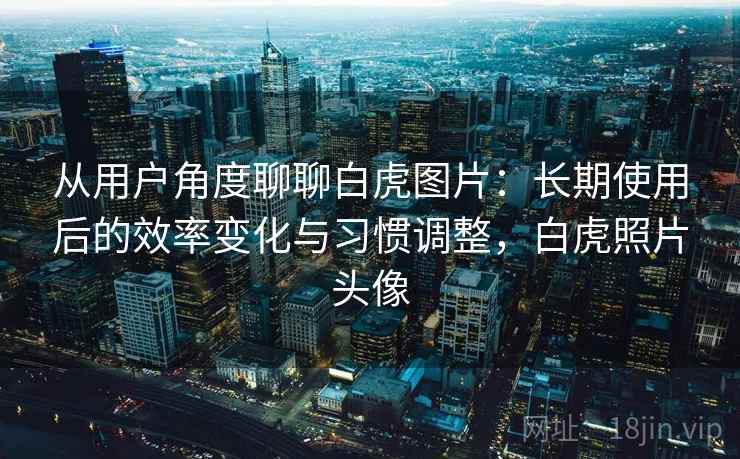 从用户角度聊聊白虎图片:长期使用后的效率变化与习惯调整,白虎照片头像 从用户角度聊聊白虎图片:长期使用后的效率变化与习惯调整,白虎照片头像