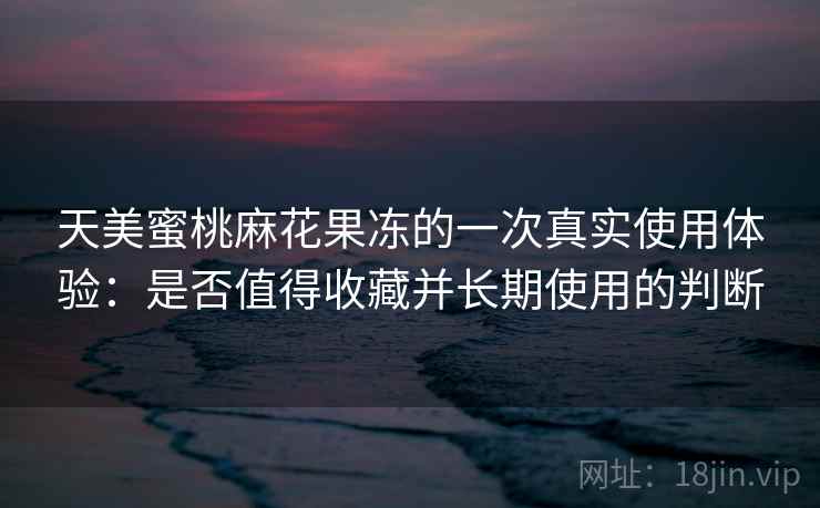天美蜜桃麻花果冻的一次真实使用体验：是否值得收藏并长期使用的判断