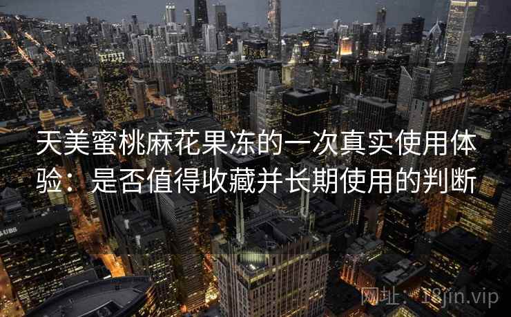 天美蜜桃麻花果冻的一次真实使用体验:是否值得收藏并长期使用的判断 天美蜜桃麻花果冻的一次真实使用体验:是否值得收藏并长期使用的判断