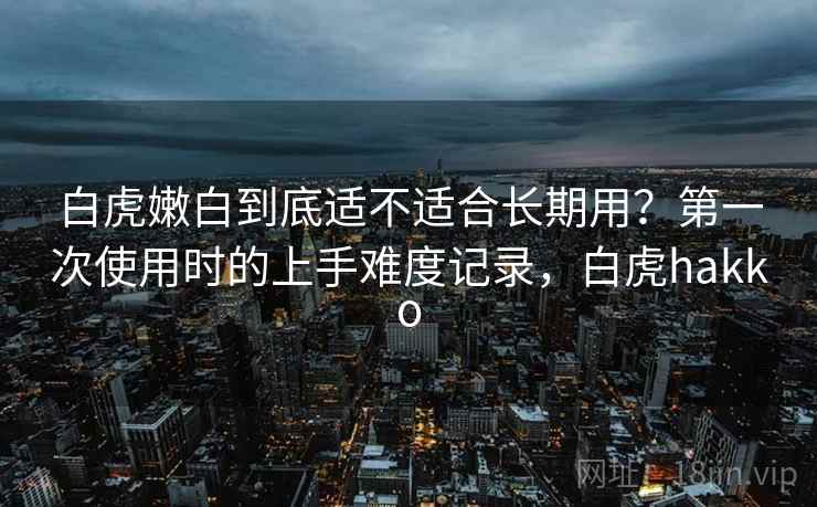 白虎嫩白到底适不适合长期用?第一次使用时的上手难度记录,白虎hakko 白虎嫩白到底适不适合长期用?第一次使用时的上手难度记录,白虎hakko