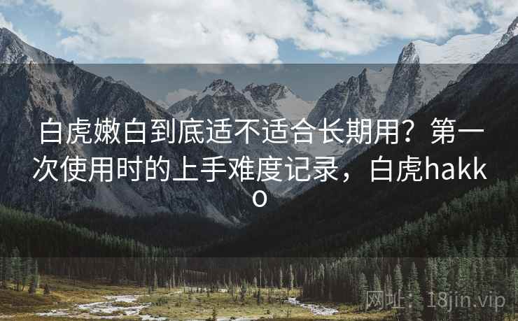 白虎嫩白到底适不适合长期用?第一次使用时的上手难度记录,白虎hakko 白虎嫩白到底适不适合长期用?第一次使用时的上手难度记录,白虎hakko