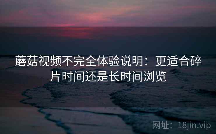 蘑菇视频不完全体验说明:更适合碎片时间还是长时间浏览 蘑菇视频不完全体验说明:更适合碎片时间还是长时间浏览