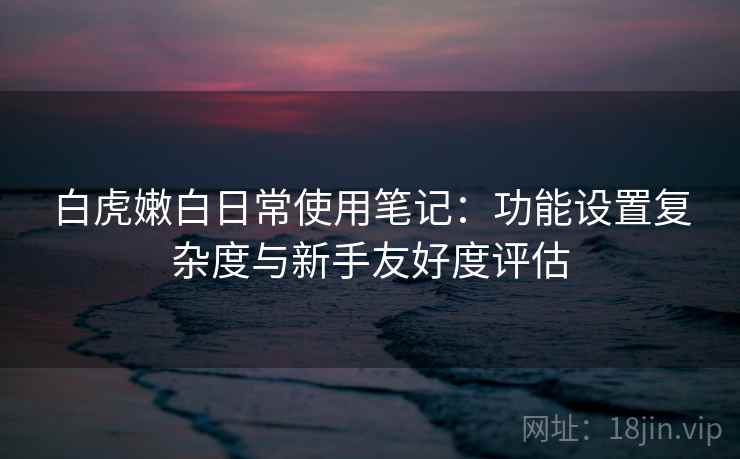 白虎嫩白日常使用笔记:功能设置复杂度与新手友好度评估 白虎嫩白日常使用笔记:功能设置复杂度与新手友好度评估