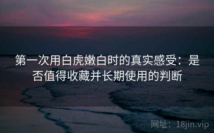 第一次用白虎嫩白时的真实感受:是否值得收藏并长期使用的判断 第一次用白虎嫩白时的真实感受:是否值得收藏并长期使用的判断