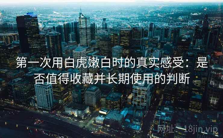 第一次用白虎嫩白时的真实感受:是否值得收藏并长期使用的判断 第一次用白虎嫩白时的真实感受:是否值得收藏并长期使用的判断