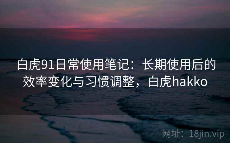 白虎91日常使用笔记:长期使用后的效率变化与习惯调整,白虎hakko 白虎91日常使用笔记:长期使用后的效率变化与习惯调整,白虎hakko