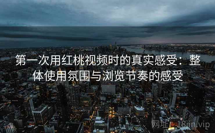 第一次用红桃视频时的真实感受:整体使用氛围与浏览节奏的感受 第一次用红桃视频时的真实感受:整体使用氛围与浏览节奏的感受