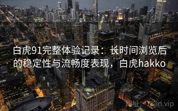 白虎91完整体验记录:长时间浏览后的稳定性与流畅度表现,白虎hakko 白虎91完整体验记录:长时间浏览后的稳定性与流畅度表现,白虎hakko