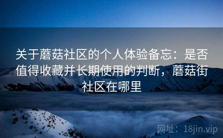 关于蘑菇社区的个人体验备忘：是否值得收藏并长期使用的判断，蘑菇街社区在哪里