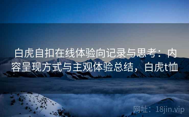 白虎自扣在线体验向记录与思考:内容呈现方式与主观体验总结,白虎t恤 白虎自扣在线体验向记录与思考:内容呈现方式与主观体验总结,白虎t恤