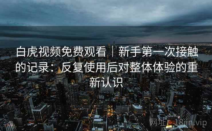 白虎视频免费观看｜新手第一次接触的记录：反复使用后对整体体验的重新认识
