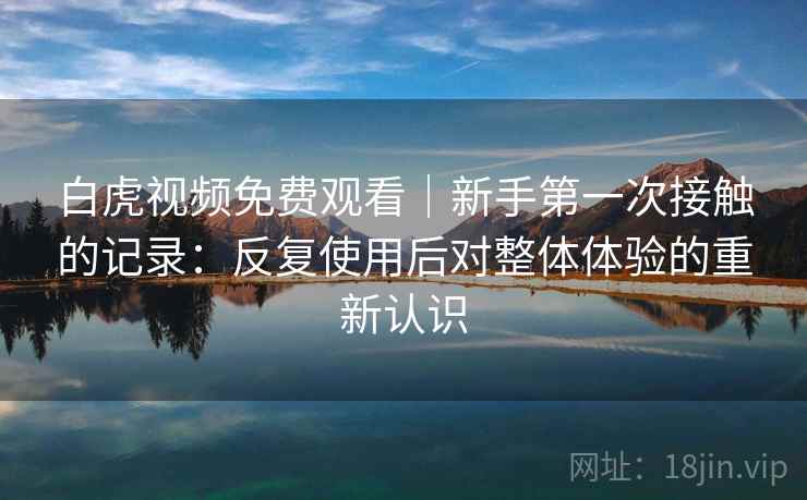 白虎视频免费观看｜新手第一次接触的记录：反复使用后对整体体验的重新认识