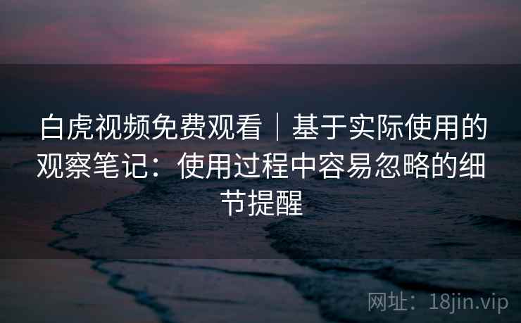 白虎视频免费观看|基于实际使用的观察笔记:使用过程中容易忽略的细节提醒 白虎视频免费观看|基于实际使用的观察笔记:使用过程中容易忽略的细节提醒