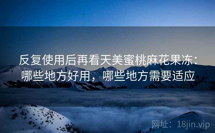 反复使用后再看天美蜜桃麻花果冻:哪些地方好用,哪些地方需要适应 反复使用后再看天美蜜桃麻花果冻:哪些地方好用,哪些地方需要适应