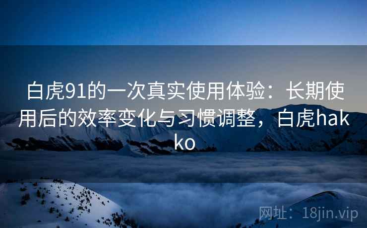 白虎91的一次真实使用体验:长期使用后的效率变化与习惯调整,白虎hakko 白虎91的一次真实使用体验:长期使用后的效率变化与习惯调整,白虎hakko