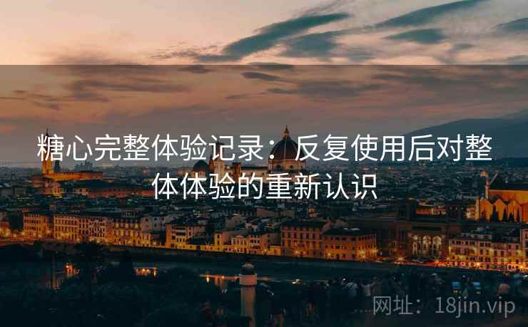 糖心完整体验记录：反复使用后对整体体验的重新认识
