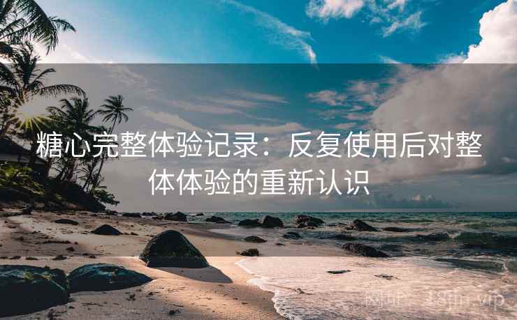 糖心完整体验记录:反复使用后对整体体验的重新认识 糖心完整体验记录:反复使用后对整体体验的重新认识