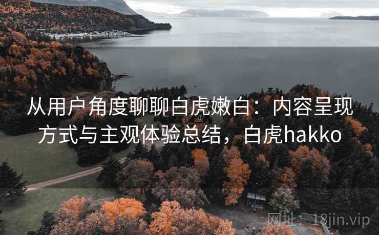 从用户角度聊聊白虎嫩白：内容呈现方式与主观体验总结，白虎hakko