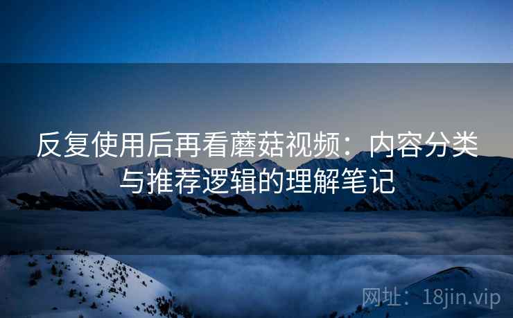 反复使用后再看蘑菇视频:内容分类与推荐逻辑的理解笔记 反复使用后再看蘑菇视频:内容分类与推荐逻辑的理解笔记