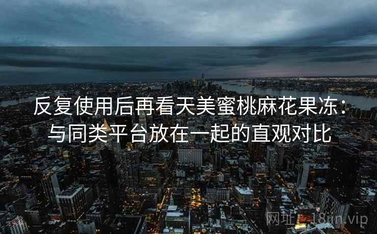 反复使用后再看天美蜜桃麻花果冻:与同类平台放在一起的直观对比 反复使用后再看天美蜜桃麻花果冻:与同类平台放在一起的直观对比