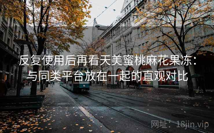 反复使用后再看天美蜜桃麻花果冻:与同类平台放在一起的直观对比 反复使用后再看天美蜜桃麻花果冻:与同类平台放在一起的直观对比