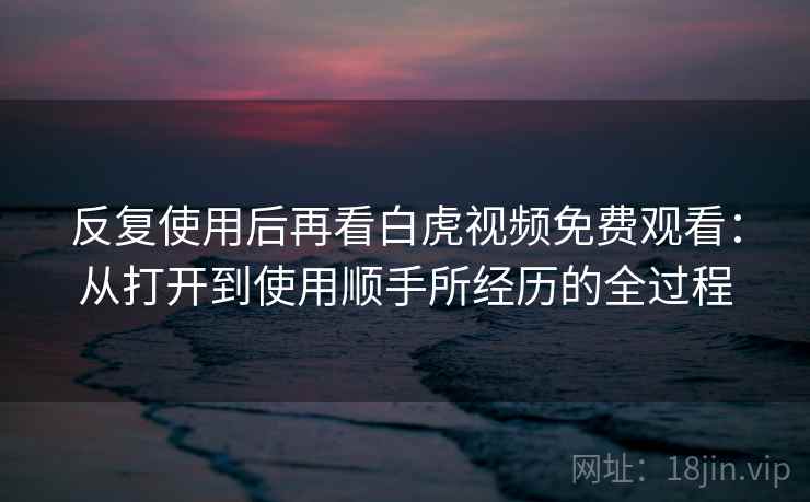 反复使用后再看白虎视频免费观看:从打开到使用顺手所经历的全过程 反复使用后再看白虎视频免费观看:从打开到使用顺手所经历的全过程