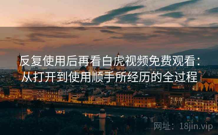 反复使用后再看白虎视频免费观看:从打开到使用顺手所经历的全过程 反复使用后再看白虎视频免费观看:从打开到使用顺手所经历的全过程
